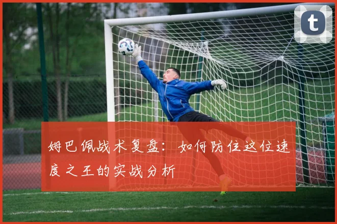 姆巴佩战术复盘：如何防住这位速度之王的实战分析