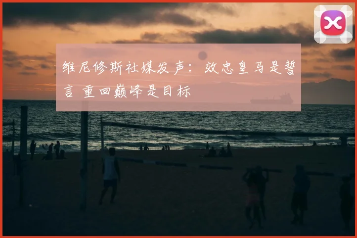 维尼修斯社媒发声：效忠皇马是誓言 重回巅峰是目标