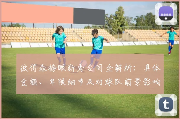 彼得森榜眼新秀合同全解析：具体金额、年限细节及对球队前景影响