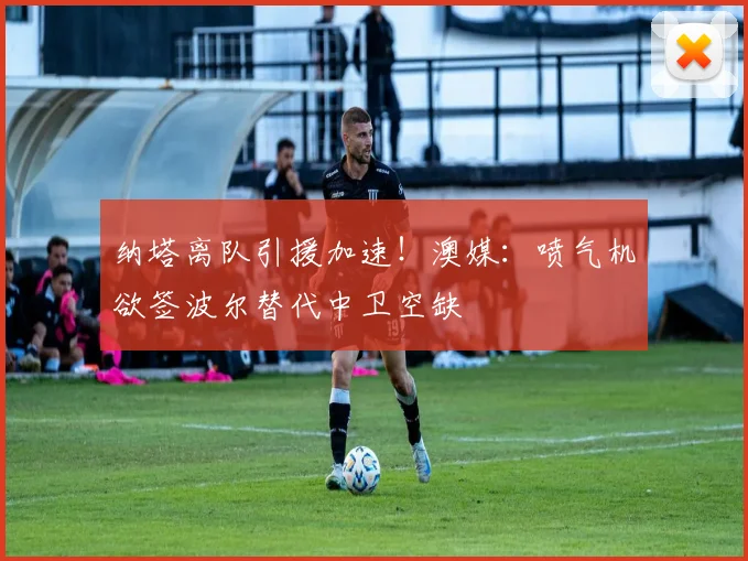 纳塔离队引援加速！澳媒：喷气机欲签波尔替代中卫空缺