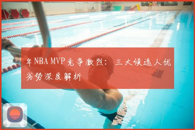 年NBA MVP竞争激烈：三大候选人优劣势深度解析