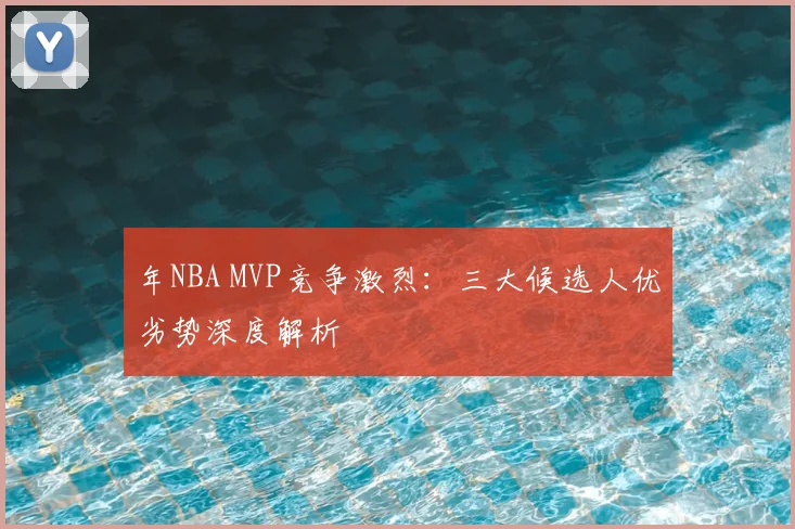 年NBA MVP竞争激烈:三大候选人优劣势深度解析